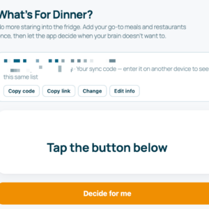 A screenshot of a digital app screen titled "What's For Dinner?".The header text reads: "No more staring into the fridge. Add your go-to meals and restaurants once, then let the app decide when your brain doesn't want to."Below the header, a white box contains a blurred sync code alongside the text, "Your sync code – enter it on another device to see this same list." Four buttons sit beneath this text: "Copy code", "Copy link", "Change", and "Edit info".The center of the screen features a large white container with the text "Tap the button below". At the very bottom of the screen is a prominent orange button that reads "Decide for me".