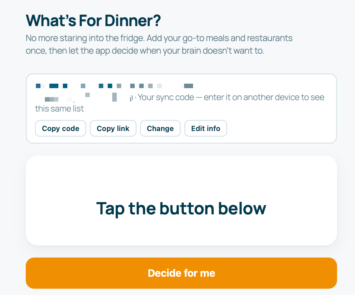 A screenshot of a digital app screen titled "What's For Dinner?".The header text reads: "No more staring into the fridge. Add your go-to meals and restaurants once, then let the app decide when your brain doesn't want to."Below the header, a white box contains a blurred sync code alongside the text, "Your sync code – enter it on another device to see this same list." Four buttons sit beneath this text: "Copy code", "Copy link", "Change", and "Edit info".The center of the screen features a large white container with the text "Tap the button below". At the very bottom of the screen is a prominent orange button that reads "Decide for me".